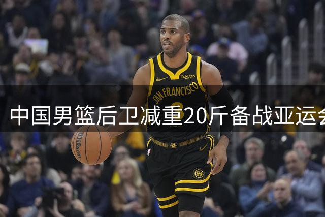中国男篮后卫减重20斤备战亚运会，昔日队长盼重返国家队